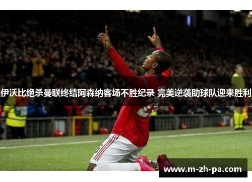 伊沃比绝杀曼联终结阿森纳客场不胜纪录 完美逆袭助球队迎来胜利 伊沃比绝杀曼联终结阿森纳客场不胜纪录 完美逆袭助球队迎来胜利